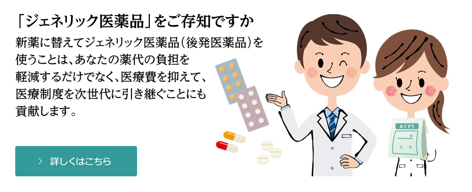 「ジェネリック医薬品」をご存知ですか。 新薬に替えてジェネリック医薬品（後発医薬品）を 使うことは、あなたの薬代の負担を 軽減するだけでなく、医療費を抑えて、 医療制度を次世代に引き継ぐことにも 貢献します。